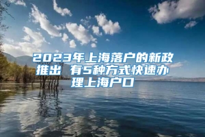 2023年上海落户的新政推出 有5种方式快速办理上海户口