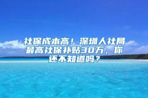 社保成本高！深圳人社局最高社保补贴30万，你还不知道吗？