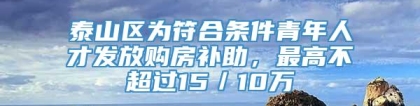 泰山区为符合条件青年人才发放购房补助，最高不超过15／10万