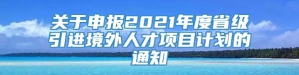 关于申报2021年度省级引进境外人才项目计划的通知