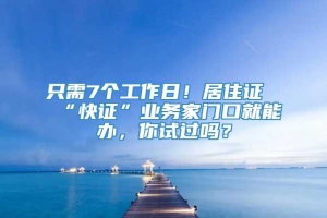 只需7个工作日！居住证“快证”业务家门口就能办，你试过吗？