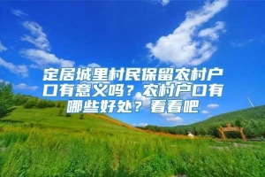 定居城里村民保留农村户口有意义吗？农村户口有哪些好处？看看吧