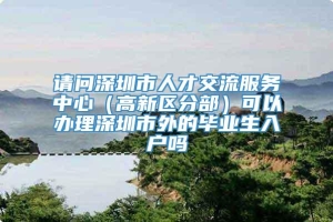 请问深圳市人才交流服务中心（高新区分部）可以办理深圳市外的毕业生入户吗