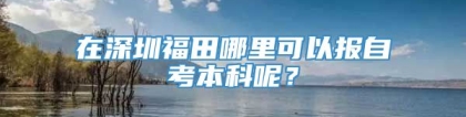 在深圳福田哪里可以报自考本科呢？