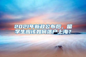 2021年新政公布后，留学生应该如何落户上海？