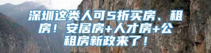 深圳这类人可5折买房、租房！安居房+人才房+公租房新政来了！