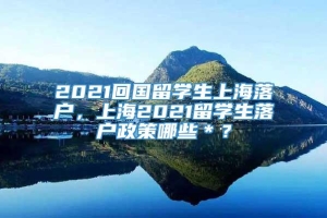 2021回国留学生上海落户，上海2021留学生落户政策哪些＊？