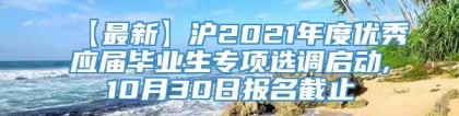 【最新】沪2021年度优秀应届毕业生专项选调启动,10月30日报名截止