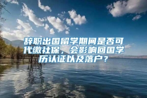 辞职出国留学期间是否可代缴社保，会影响回国学历认证以及落户？