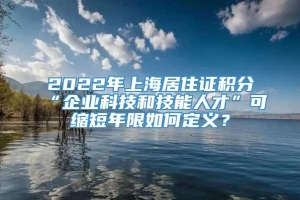 2022年上海居住证积分“企业科技和技能人才”可缩短年限如何定义？