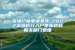 深圳户籍申请条件_2022深圳积分入户申报材料相关部门受理