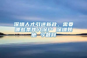 深圳人才引进新政，需要哪些条件入深户 深圳其他 今题网