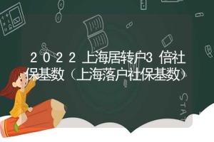 2022上海居转户3倍社保基数（上海落户社保基数）