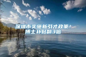 深圳市实施新引才政策！博士补贴翻3倍