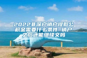 2022非深户销户提取公积金需要什么条件 销户之后还能继续交吗