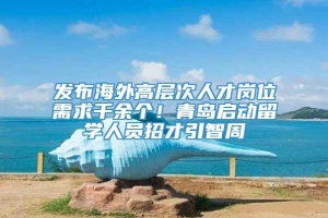 发布海外高层次人才岗位需求千余个！青岛启动留学人员招才引智周