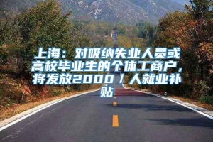 上海：对吸纳失业人员或高校毕业生的个体工商户，将发放2000／人就业补贴