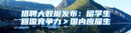 猎聘大数据发布：留学生回国竞争力＞国内应届生