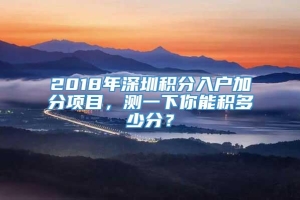 2018年深圳积分入户加分项目，测一下你能积多少分？