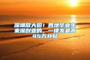 深圳放大招！各地毕业生来深创业的，一律发最高45万补贴