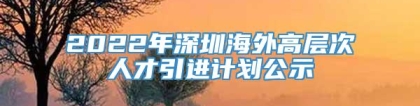 2022年深圳海外高层次人才引进计划公示