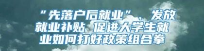 “先落户后就业”、发放就业补贴 促进大学生就业如何打好政策组合拳