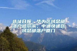 选址日报：华为区域总部落户哈尔滨；中通快递区域总部落户厦门