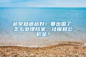 越早知道越好！要出国了，怎么处理档案、社保和公积金？