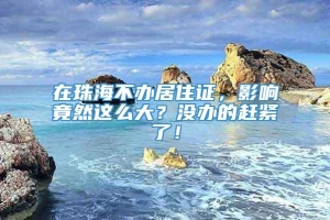 在珠海不办居住证，影响竟然这么大？没办的赶紧了！