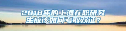 2018年的上海在职研究生应该如何考取双证？