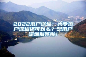 2022落户深圳：大专落户深圳还可以么？想落户深圳别等啦！