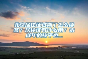 北京居住证过期了怎么续签？居住证有什么用？未成年的孩子也...