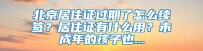 北京居住证过期了怎么续签？居住证有什么用？未成年的孩子也...