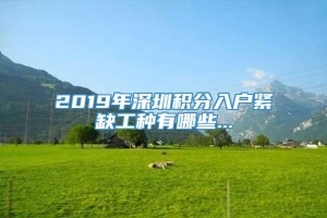 2019年深圳积分入户紧缺工种有哪些...