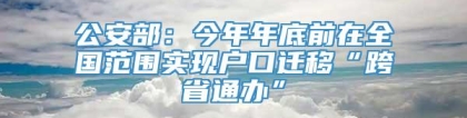 公安部：今年年底前在全国范围实现户口迁移“跨省通办”