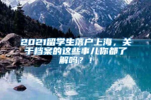 2021留学生落户上海，关于档案的这些事儿你都了解吗？！