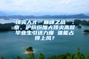 顶尖人才“巅峰之战”：京、沪纷纷加大顶尖高校毕业生引进力度 谁能占得上风？