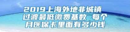 2019上海外地非城镇 过渡最低缴费基数 每个月医保卡里面有多少钱