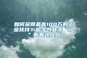 如何获得最高100万的资金扶持？留学创业落“沪”看看这几点