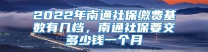 2022年南通社保缴费基数有几档，南通社保要交多少钱一个月