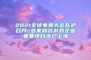 2021全球电竞大会在沪召开 多家知名游戏企业重要项目落户上海