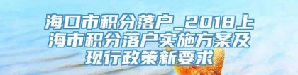 海口市积分落户_2018上海市积分落户实施方案及现行政策新要求