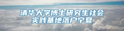 清华大学博士研究生社会实践基地落户宁夏