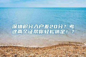 深圳积分入户差20分？考这两个证帮你轻松搞定！？