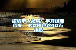 深圳市人社局：学习技能创业，不要错过这40万补贴