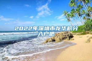 2022年深圳市龙华积分入户吧