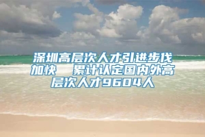 深圳高层次人才引进步伐加快  累计认定国内外高层次人才9604人