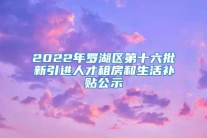 2022年罗湖区第十六批新引进人才租房和生活补贴公示