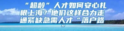 “超龄”人才如何安心扎根上海？他们这样合力走通紧缺急需人才“落户路”