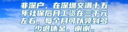 非深户，在深圳交满十五年社保后月工资在三千元左右，每个月可以领到多少退休金，谢谢。